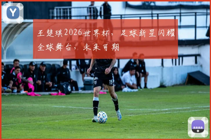 王楚琪2026世界杯，足球新星闪耀全球舞台，未来可期