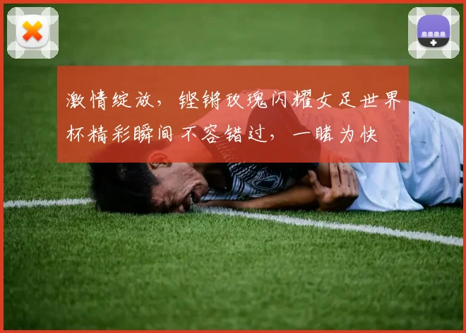 激情绽放，铿锵玫瑰闪耀女足世界杯精彩瞬间不容错过，一睹为快