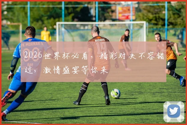2026世界杯必看，精彩对决不容错过，激情盛宴等你来